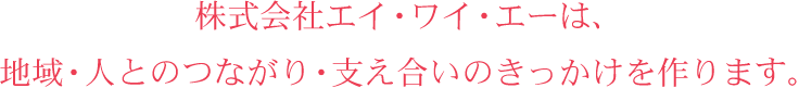 株式会社エイ・ワイ・エーは、地域・人とのつながり・支え合いのきっかけを作ります。